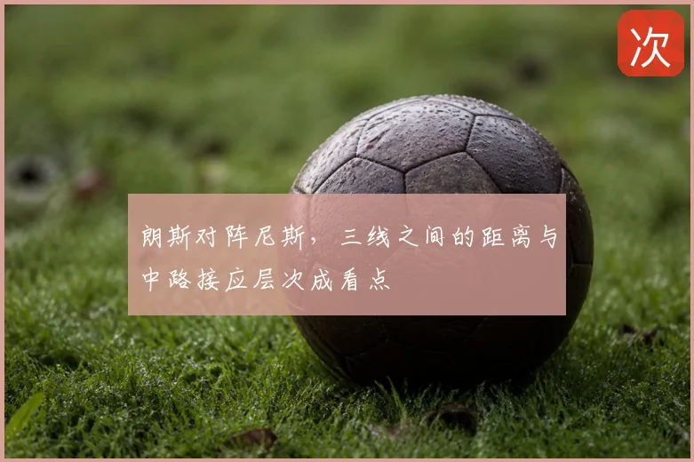 朗斯对阵尼斯,三线之间的距离与中路接应层次成看点