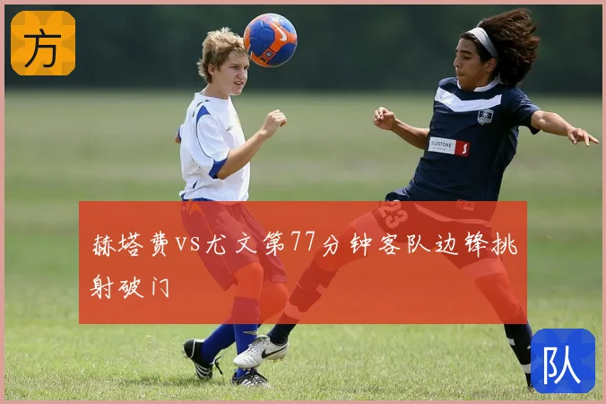 赫塔费vs尤文第77分钟客队边锋挑射破门